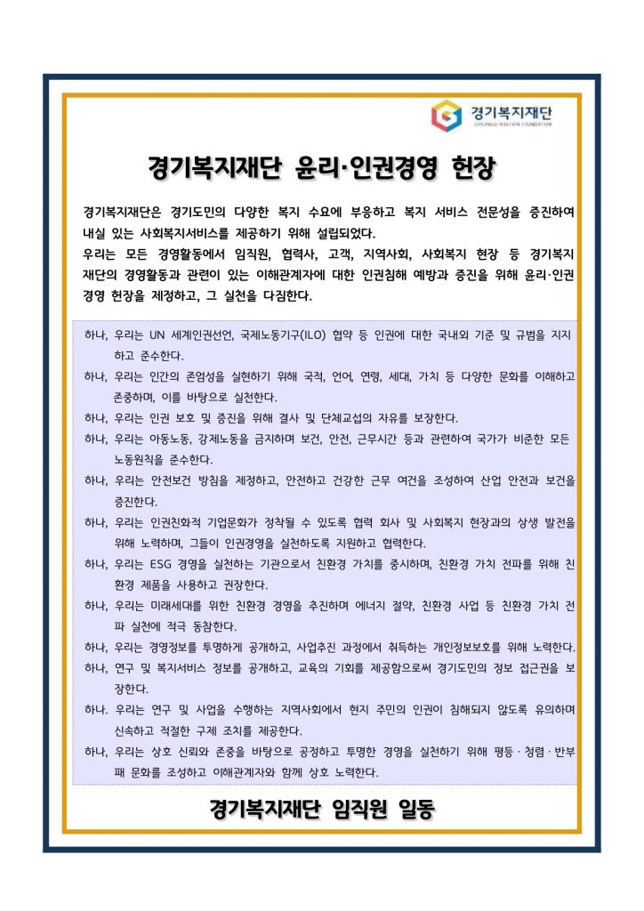 경기복지재단 / 경기복지재단 윤리·인권경영 헌장 경기복지재단은 경기도민의 다양한 복지 수요에 부응하고 복지 서비스 전문성을 증진하여 내실 있는 사회복지서비스를 제공하기 위해 설립되었다. 우리는 모든 경영활동에서 임직원, 협력사, 고객, 지역사회, 사회복지 현장 등 경기복지 재단의 경영활동과 관련이 있는 이해관계자에 대한 인권침해 예방과 증진을 위해 윤리·인권 경영 헌장을 제정하고, 그 실천을 다짐한다. / 하나, 우리는 UN 세계인권선언, 국제노동기구(ILO) 협약 등 인권에 대한 국내외 기준 및 규범을 지지 하고 준수한다. 하나, 우리는 인간의 존엄성을 실현하기 위해 국적, 언어, 연령, 세대, 가치 등 다양한 문화를 이해하고 존중하며, 이를 바탕으로 실천한다. 하나, 우리는 인권 보호 및 증진을 위해 결사 및 단체교섭의 자유를 보장한다. 하나, 우리는 아동노동, 강제노동을 금지하며 보건, 안전, 근무시간 등과 관련하여 국가가 비준한 모든 노동원칙을 준수한다. 하나, 우리는 안전보건 방침을 제정하고, 안전하고 건강한 근무 여건을 조성하여 산업 안전과 보건을 증진한다. 하나, 우리는 인권친화적 기업문화가 정착될 수 있도록 협력 회사 및 사회복지 현장과의 상생 발전을 위해 노력하며, 그들이 인권경영을 실천하도록 지원하고 협력한다. 하나, 우리는 ESG 경영을 실천하는 기관으로서 친환경 가치를 중시하며, 친환경 가치 전파를 위해 친 환경 제품을 사용하고 권장한다. 하나, 우리는 미래세대를 위한 친환경 경영을 추진하며 에너지 절약, 친환경 사업 등 친환경 가치 전 파 실천에 적극 동참한다. 하나, 우리는 경영정보를 투명하게 공개하고, 사업추진 과정에서 취득하는 개인정보보호를 위해 노력한다. 하나, 연구 및 복지서비스 정보를 공개하고, 교육의 기회를 제공함으로써 경기도민의 정보 접근권을 보 장한다. 하나. 우리는 연구 및 사업을 수행하는 지역사회에서 현지 주민의 인권이 침해되지 않도록 유의하며 신속하고 적절한 구제 조치를 제공한다. 하나, 우리는 상호 신뢰와 존중을 바탕으로 공정하고 투명한 경영을 실천하기 위해 평등ㆍ청렴ㆍ반부 패 문화를 조성하고 이해관계자와 함께 상호 노력한다. / 경기복지재단 임직원 일동