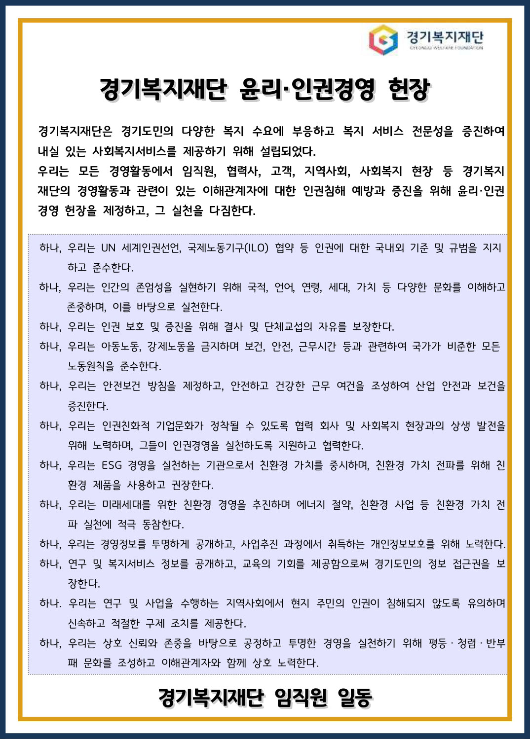 경기복지재단 / 경기복지재단 윤리·인권경영 헌장 경기복지재단은 경기도민의 다양한 복지 수요에 부응하고 복지 서비스 전문성을 증진하여 내실 있는 사회복지서비스를 제공하기 위해 설립되었다. 우리는 모든 경영활동에서 임직원, 협력사, 고객, 지역사회, 사회복지 현장 등 경기복지 재단의 경영활동과 관련이 있는 이해관계자에 대한 인권침해 예방과 증진을 위해 윤리·인권 경영 헌장을 제정하고, 그 실천을 다짐한다. / 하나, 우리는 UN 세계인권선언, 국제노동기구(ILO) 협약 등 인권에 대한 국내외 기준 및 규범을 지지 하고 준수한다. 하나, 우리는 인간의 존엄성을 실현하기 위해 국적, 언어, 연령, 세대, 가치 등 다양한 문화를 이해하고 존중하며, 이를 바탕으로 실천한다. 하나, 우리는 인권 보호 및 증진을 위해 결사 및 단체교섭의 자유를 보장한다. 하나, 우리는 아동노동, 강제노동을 금지하며 보건, 안전, 근무시간 등과 관련하여 국가가 비준한 모든 노동원칙을 준수한다. 하나, 우리는 안전보건 방침을 제정하고, 안전하고 건강한 근무 여건을 조성하여 산업 안전과 보건을 증진한다. 하나, 우리는 인권친화적 기업문화가 정착될 수 있도록 협력 회사 및 사회복지 현장과의 상생 발전을 위해 노력하며, 그들이 인권경영을 실천하도록 지원하고 협력한다. 하나, 우리는 ESG 경영을 실천하는 기관으로서 친환경 가치를 중시하며, 친환경 가치 전파를 위해 친 환경 제품을 사용하고 권장한다. 하나, 우리는 미래세대를 위한 친환경 경영을 추진하며 에너지 절약, 친환경 사업 등 친환경 가치 전 파 실천에 적극 동참한다. 하나, 우리는 경영정보를 투명하게 공개하고, 사업추진 과정에서 취득하는 개인정보보호를 위해 노력한다. 하나, 연구 및 복지서비스 정보를 공개하고, 교육의 기회를 제공함으로써 경기도민의 정보 접근권을 보 장한다. 하나. 우리는 연구 및 사업을 수행하는 지역사회에서 현지 주민의 인권이 침해되지 않도록 유의하며 신속하고 적절한 구제 조치를 제공한다. 하나, 우리는 상호 신뢰와 존중을 바탕으로 공정하고 투명한 경영을 실천하기 위해 평등ㆍ청렴ㆍ반부 패 문화를 조성하고 이해관계자와 함께 상호 노력한다. / 경기복지재단 임직원 일동