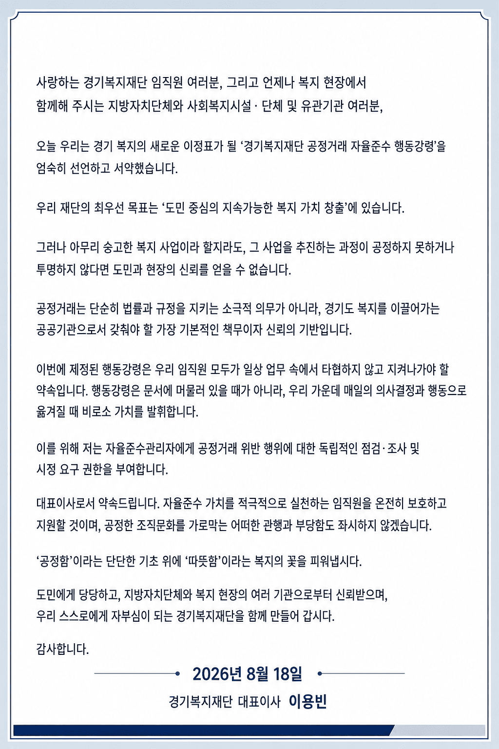 사랑하는 경기복지재단 임직원 여러분, 그리고 언제나 복지 현장에서
함께해 주시는 지방자치단체와 사회복지시설·단체 및 유관기관 여러분,

오늘 우리는 경기 복지의 새로운 이정표가 될 ‘경기복지재단 공정거래 자율준수 행동강령’을
엄숙히 선언하고 서약했습니다.

우리 재단의 최우선 목표는 ‘도민 중심의 지속가능한 복지 가치 창출’에 있습니다.

그러나 아무리 숭고한 복지 사업이라 할지라도, 그 사업을 추진하는 과정이 공정하지 못하거나
투명하지 않다면 도민과 현장의 신뢰를 얻을 수 없습니다.

공정거래는 단순히 법률과 규정을 지키는 소극적 의무가 아니라, 경기도 복지를 이끌어가는
공공기관으로서 갖춰야 할 가장 기본적인 책무이자 신뢰의 기반입니다.

이번에 제정된 행동강령은 우리 임직원 모두가 일상 업무 속에서 타협하지 않고 지켜나가야 할
약속입니다. 행동강령은 문서에 머물러 있을 때가 아니라, 우리 가운데 매일의 의사결정과 행동으로
옮겨질 때 비로소 가치를 발휘합니다.

이를 위해 저는 자율준수관리자에게 공정거래 위반 행위에 대한 독립적인 점검·조사 및
시정 요구 권한을 부여합니다.

대표이사로서 약속드립니다. 자율준수 가치를 적극적으로 실천하는 임직원을 온전히 보호하고
지원할 것이며, 공정한 조직문화를 가로막는 어떠한 관행과 부당함도 좌시하지 않겠습니다.

‘공정함’이라는 단단한 기초 위에 ‘따뜻함’이라는 복지의 꽃을 피워냅시다.

도민에게 당당하고, 지방자치단체와 복지 현장의 여러 기관으로부터 신뢰받으며,
우리 스스로에게 자부심이 되는 경기복지재단을 함께 만들어 갑시다.

감사합니다.

2026년 8월 18일

경기복지재단 대표이사 이용빈